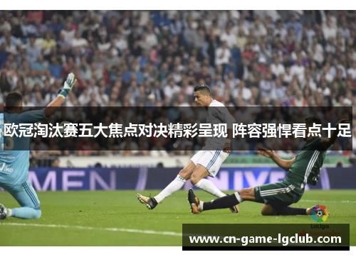 欧冠淘汰赛五大焦点对决精彩呈现 阵容强悍看点十足