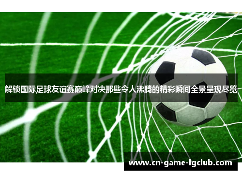 解锁国际足球友谊赛巅峰对决那些令人沸腾的精彩瞬间全景呈现尽览