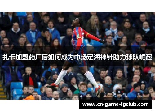 扎卡加盟药厂后如何成为中场定海神针助力球队崛起