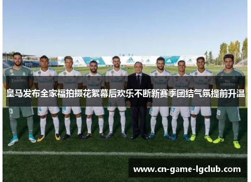 皇马发布全家福拍摄花絮幕后欢乐不断新赛季团结气氛提前升温
