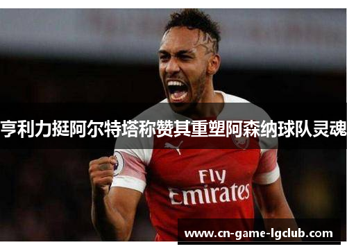 亨利力挺阿尔特塔称赞其重塑阿森纳球队灵魂