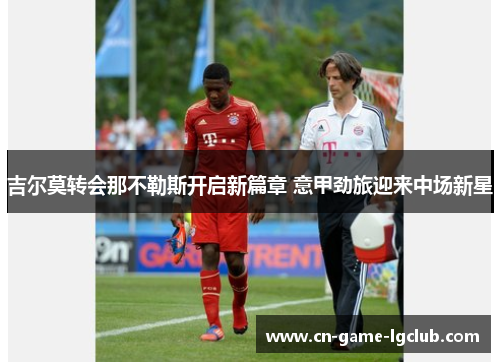 吉尔莫转会那不勒斯开启新篇章 意甲劲旅迎来中场新星