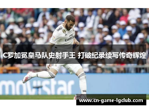 C罗加冕皇马队史射手王 打破纪录续写传奇辉煌