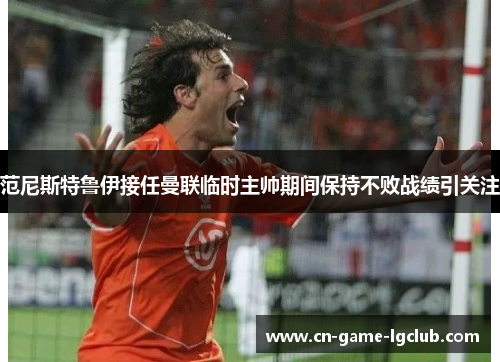 范尼斯特鲁伊接任曼联临时主帅期间保持不败战绩引关注